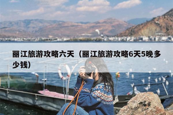 丽江旅游攻略六天（丽江旅游攻略6天5晚多少钱）