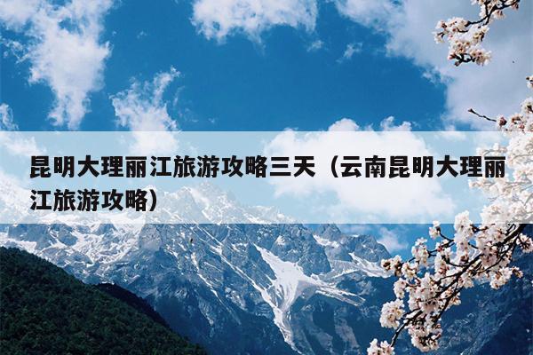 昆明大理丽江旅游攻略三天（云南昆明大理丽江旅游攻略）