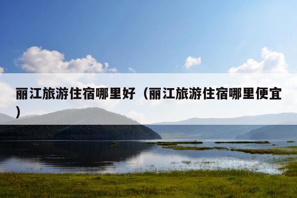 丽江旅游住宿哪里好（丽江旅游住宿哪里便宜）