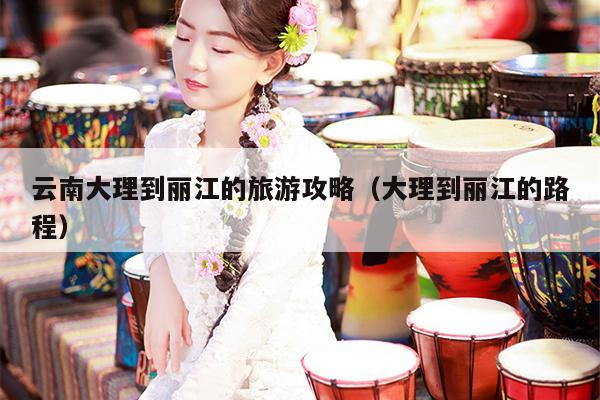 云南大理到丽江的旅游攻略（大理到丽江的路程）