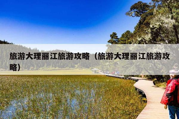 旅游大理丽江旅游攻略（旅游大理丽江旅游攻略）