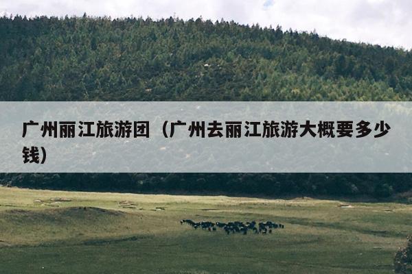 广州丽江旅游团（广州去丽江旅游大概要多少钱）