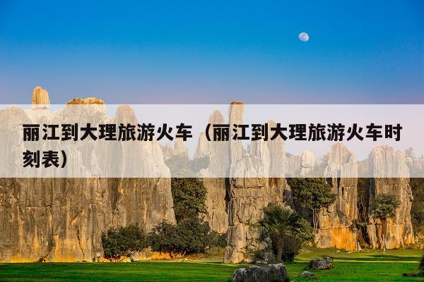 丽江到大理旅游火车（丽江到大理旅游火车时刻表）