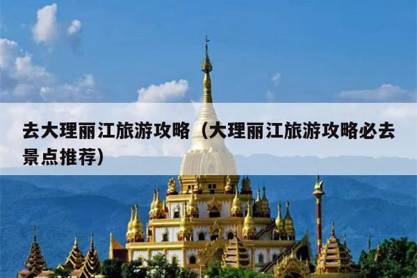 去大理丽江旅游攻略（大理丽江旅游攻略必去景点推荐）