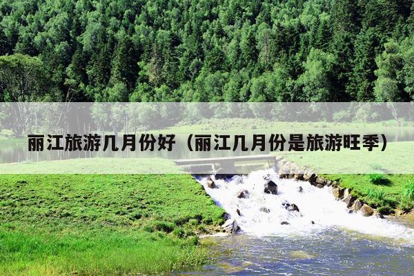 丽江旅游几月份好（丽江几月份是旅游旺季）