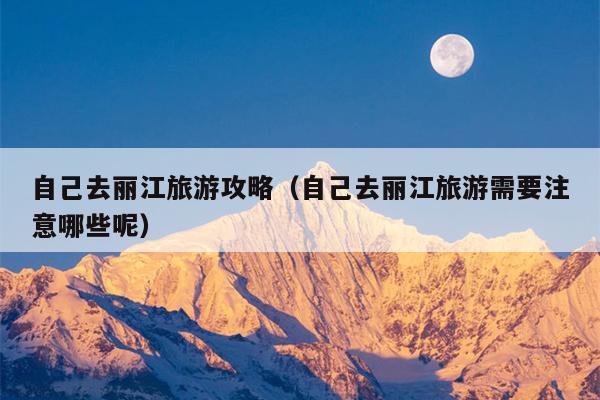 自己去丽江旅游攻略（自己去丽江旅游需要注意哪些呢）