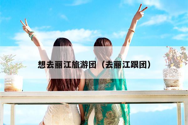 想去丽江旅游团（去丽江跟团）