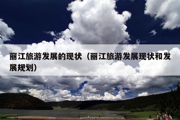 丽江旅游发展的现状（丽江旅游发展现状和发展规划）
