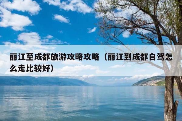 丽江至成都旅游攻略攻略（丽江到成都自驾怎么走比较好）