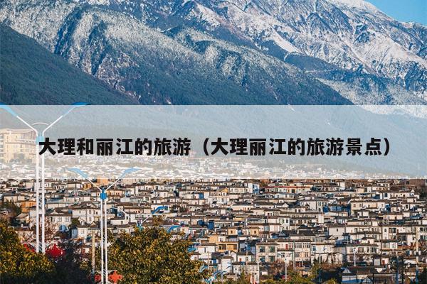 大理和丽江的旅游（大理丽江的旅游景点）
