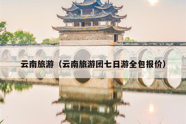 云南旅游（云南旅游团七日游全包报价）