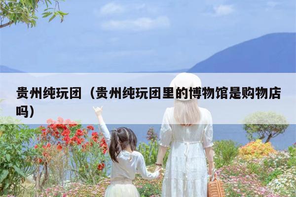 贵州纯玩团（贵州纯玩团里的博物馆是购物店吗）