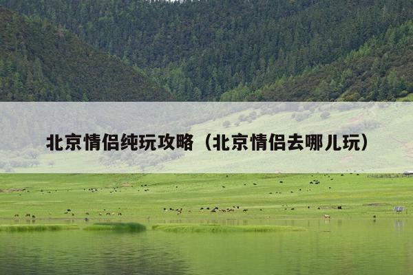 北京情侣纯玩攻略（北京情侣去哪儿玩）