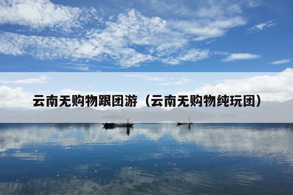 云南无购物跟团游（云南无购物纯玩团）