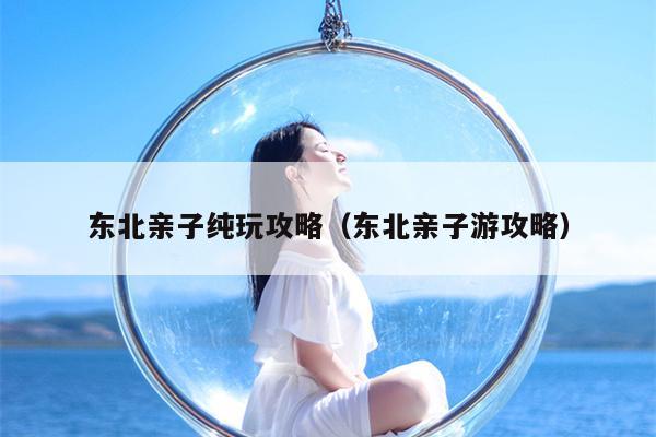 东北亲子纯玩攻略（东北亲子游攻略）