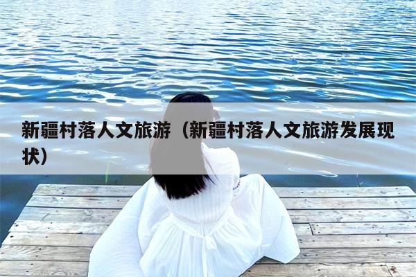 新疆村落人文旅游（新疆村落人文旅游发展现状）