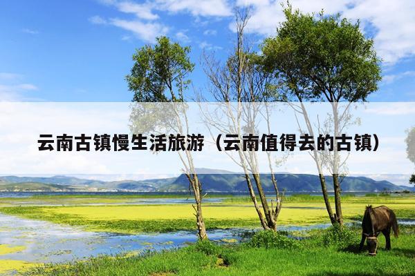 云南古镇慢生活旅游（云南值得去的古镇）