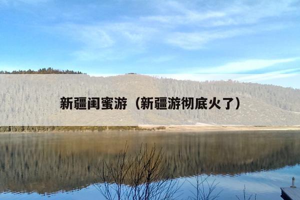 新疆闺蜜游（新疆游彻底火了）