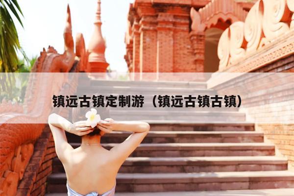 镇远古镇定制游（镇远古镇古镇）
