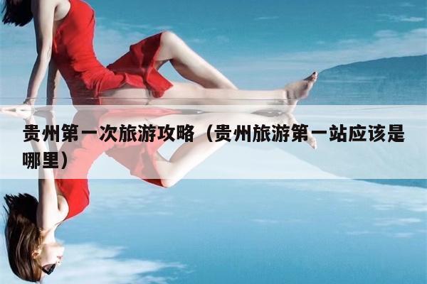 贵州第一次旅游攻略（贵州旅游第一站应该是哪里）