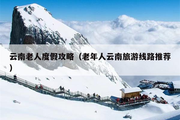 云南老人度假攻略（老年人云南旅游线路推荐）