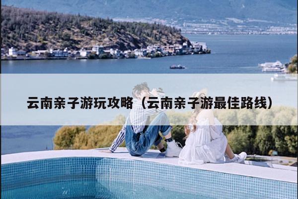 云南亲子游玩攻略（云南亲子游最佳路线）
