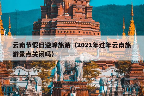 云南节假日避峰旅游（2021年过年云南旅游景点关闭吗）