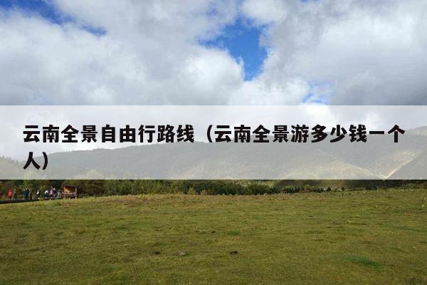 云南全景自由行路线（云南全景游多少钱一个人）