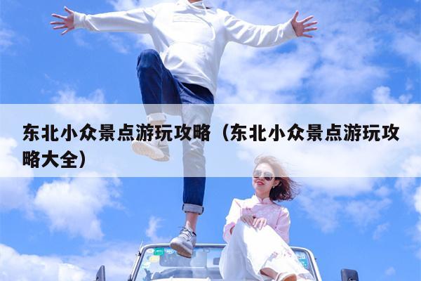 东北小众景点游玩攻略（东北小众景点游玩攻略大全）