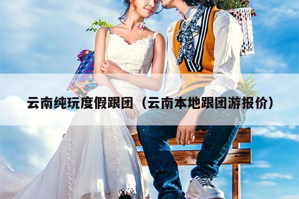 云南纯玩度假跟团(云南本地跟团游报价)