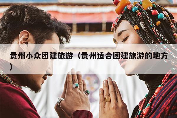 贵州小众团建旅游（贵州适合团建旅游的地方）