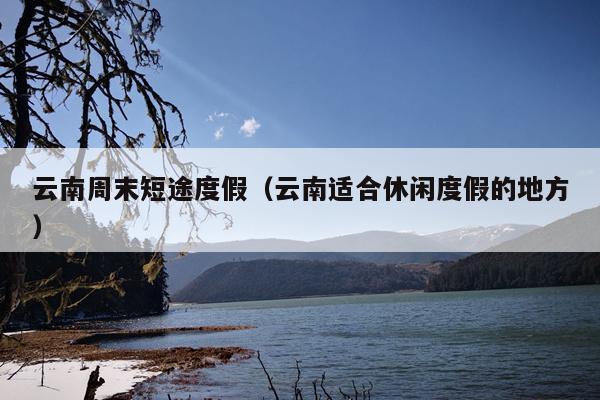 云南周末短途度假（云南适合休闲度假的地方）