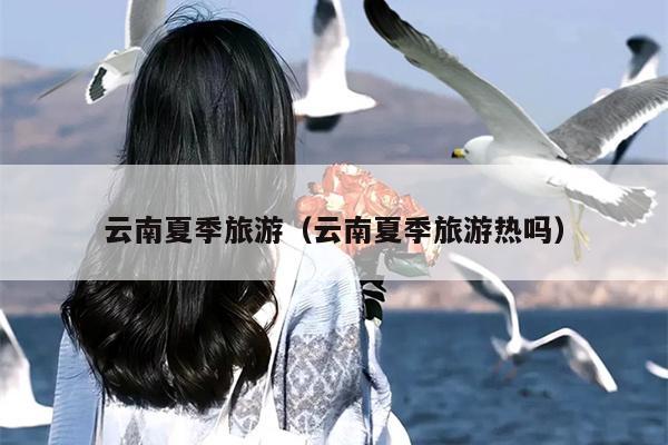 云南夏季旅游（云南夏季旅游热吗）