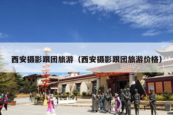 西安摄影跟团旅游（西安摄影跟团旅游价格）