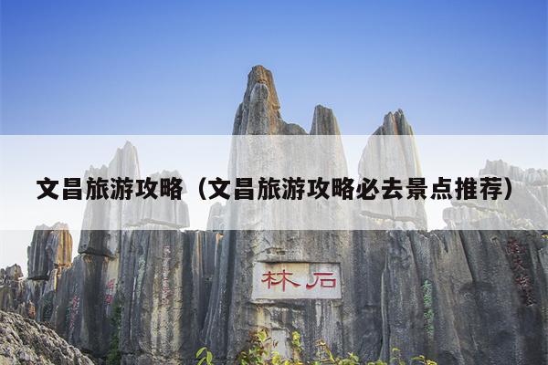 文昌旅游攻略（文昌旅游攻略必去景点推荐）
