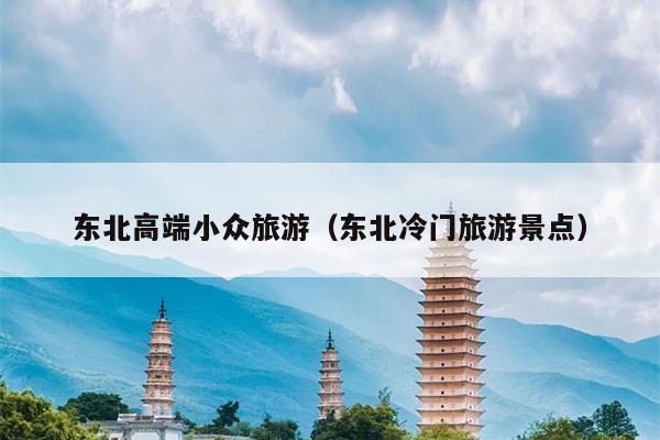 东北高端小众旅游（东北冷门旅游景点）