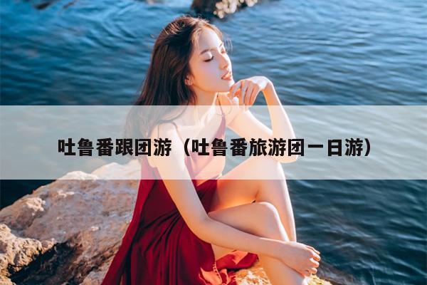 吐鲁番跟团游（吐鲁番旅游团一日游）