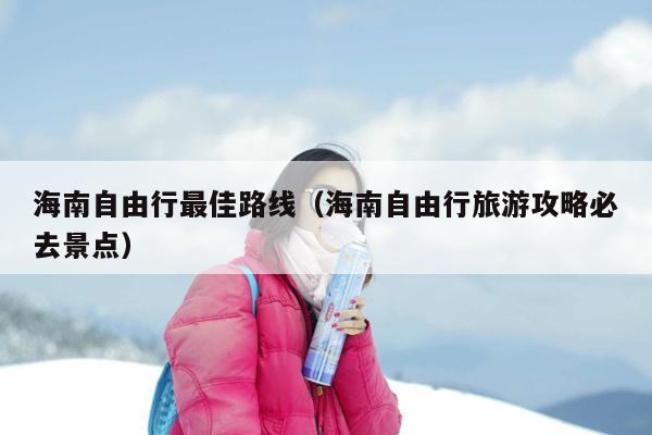 海南自由行最佳路线（海南自由行旅游攻略必去景点）