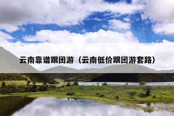 云南靠谱跟团游（云南低价跟团游套路）