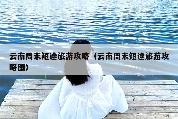 云南周末短途旅游攻略（云南周末短途旅游攻略图）