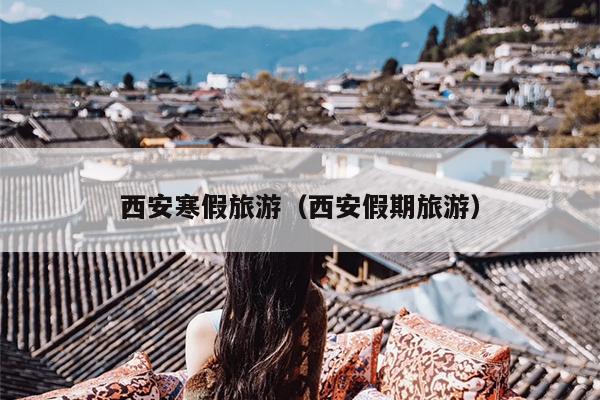 西安寒假旅游（西安假期旅游）