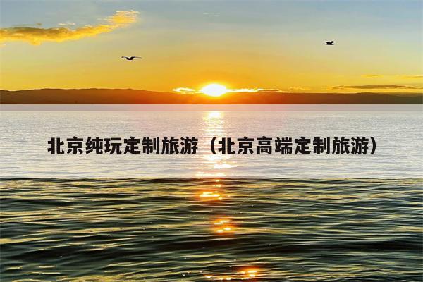 北京纯玩定制旅游（北京高端定制旅游）