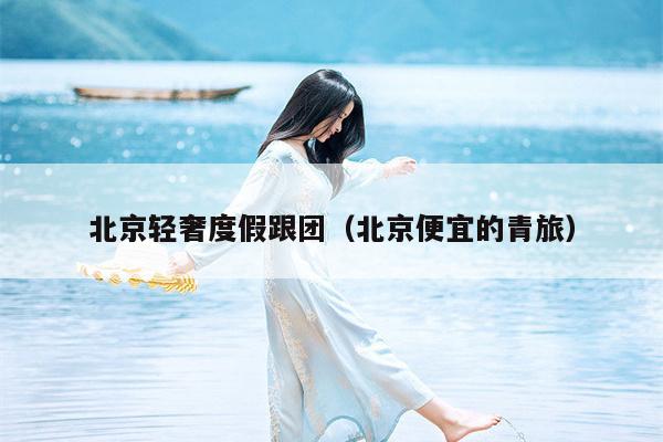 北京轻奢度假跟团（北京便宜的青旅）