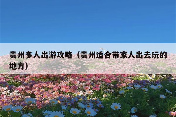 贵州多人出游攻略（贵州适合带家人出去玩的地方）