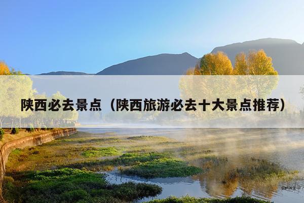 陕西必去景点（陕西旅游必去十大景点推荐）