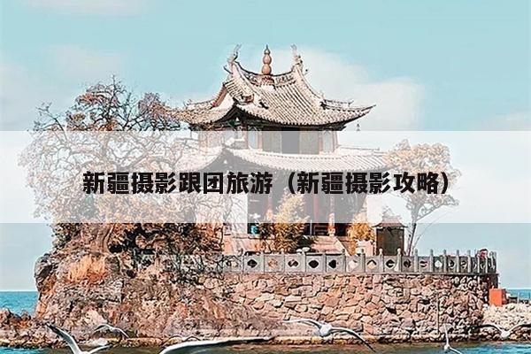 新疆摄影跟团旅游（新疆摄影攻略）