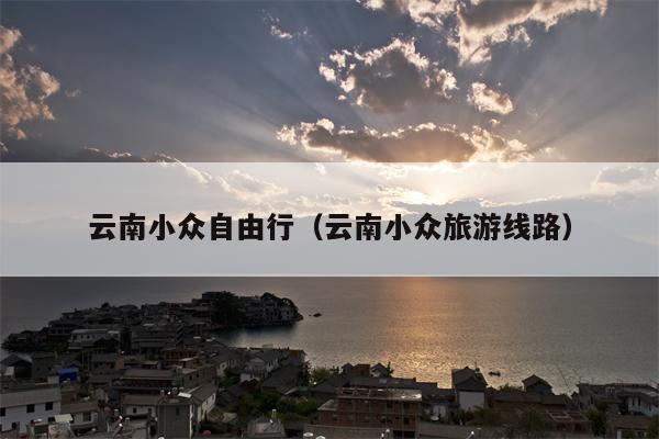 云南小众自由行（云南小众旅游线路）