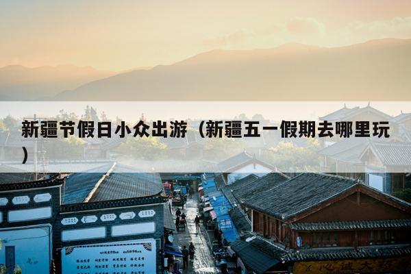 新疆节假日小众出游（新疆五一假期去哪里玩）