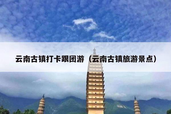 云南古镇打卡跟团游（云南古镇旅游景点）