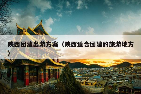 陕西团建出游方案（陕西适合团建的旅游地方）